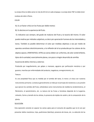 La arveja china no debe variar en más de 20 mm en cada empaque. La arveja dulce T&T no debe tener
residuos de tallo ni flores.
COLOR
A). Es un factor crítico en los frutos por doble motivo:
B). Es decisivo en la apariencia del fruto.
Es indicativo casi siempre, del grado de madurez del fruto y la lozanía del mismo. El color
puede medirse por métodos subjetivos, es decir por apreciación humana de las intensidades y
tonos. También es posible determinar el color por medidas objetivas o sea por medio de
aparatos sensitivos electrónicamente, a la reflexión de la luz producida por los colores de los
objetos opacos. (PANTASTICO, 1979) Las vainas deben ser uniformes, de color verde brillante,
típico de la variedad, esencialmente planas, con poco o ningún desarrollo de semillas
Ausencia de daños internos y externos
Producida por magullamiento, por golpes o manoseo, agujeros por perforación mecánica o por
gusanos, manchas por enfermedades del producto, rasgaduras, ennegrecimiento, etc.
Textura
Es una propiedad física que es medida por el sentido del tacto, la mono y la boca son nuestros
instrumentos primarios. La textura generalmente se mide por el principio de resistencia a una presión
que ejercen los sentidos del fruto; utilizándose como instrumentos de medida los tenderómetros, el
fibrómetro, el penetrómetro, etc. La textura de las frutas y hortalizas depende de la turgencia,
cohesión, forma y tamaño de las células, la presencia de tejidos de sostén y de la composición de la
planta.
SELECCIÓN
Esta operación consiste en separar las vainas aptas para el consumo de aquellos que no lo son por
presentar daños mecánicos, trips, pudriciones (botritys), presencia de larvas, etc. La selección de las
 