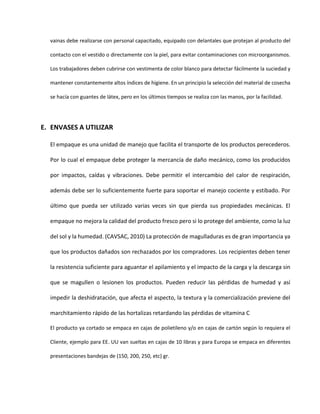 vainas debe realizarse con personal capacitado, equipado con delantales que protejan al producto del
contacto con el vestido o directamente con la piel, para evitar contaminaciones con microorganismos.
Los trabajadores deben cubrirse con vestimenta de color blanco para detectar fácilmente la suciedad y
mantener constantemente altos índices de higiene. En un principio la selección del material de cosecha
se hacía con guantes de látex, pero en los últimos tiempos se realiza con las manos, por la facilidad.
E. ENVASES A UTILIZAR
El empaque es una unidad de manejo que facilita el transporte de los productos perecederos.
Por lo cual el empaque debe proteger la mercancía de daño mecánico, como los producidos
por impactos, caídas y vibraciones. Debe permitir el intercambio del calor de respiración,
además debe ser lo suficientemente fuerte para soportar el manejo cociente y estibado. Por
último que pueda ser utilizado varias veces sin que pierda sus propiedades mecánicas. El
empaque no mejora la calidad del producto fresco pero si lo protege del ambiente, como la luz
del sol y la humedad. (CAVSAC, 2010) La protección de magulladuras es de gran importancia ya
que los productos dañados son rechazados por los compradores. Los recipientes deben tener
la resistencia suficiente para aguantar el apilamiento y el impacto de la carga y la descarga sin
que se magullen o lesionen los productos. Pueden reducir las pérdidas de humedad y así
impedir la deshidratación, que afecta el aspecto, la textura y la comercialización previene del
marchitamiento rápido de las hortalizas retardando las pérdidas de vitamina C
El producto ya cortado se empaca en cajas de polietileno y/o en cajas de cartón según lo requiera el
Cliente, ejemplo para EE. UU van sueltas en cajas de 10 libras y para Europa se empaca en diferentes
presentaciones bandejas de (150, 200, 250, etc) gr.
 