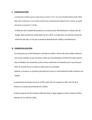 F. CONSERVACIÓN
La temperatura óptima para la arveja china es entre 1° y 2°C, con una humedad relativa de 85 a 95%.
Bajo estas condiciones y con el hidro-enfriamiento inmediatamente después de la cosecha, se puede
almacenar la arveja de 7 a 10 días.
El deterioro de la calidad del producto se caracteriza por deshidratación y el desarrollo de
hongos. Bajo condiciones ambientales de 25° a 30°C, la arveja tiene una vida de anaquel de
solamente dos días, en los que se presenta deshidratación rápida y amarillamiento.
G. COMERCIALIZACIÓN
La arveja para ser comercializada es colocada en mallas a manera de sacos y debe realizarse
con mucho cuidado, ya que las vainas verdes son muy delicadas al tratamiento post cosecha.
Hay variedades más resistentes y otras menos resistentes al manipuleo, por lo que hay que
tener en cuenta este es un factor al seleccionar una variedad.
Además, la arveja es un producto perecible por lo que su comercialización debe realizarse con
rapidez.
La exportación de Arveja Fresca en el 2013 sube 15% con respecto al 2012. Son U$ 20.2
millones a un precio promedio de U$ 3.18 kilo.
A USA se exporta U$ 10.9 millones (54% del total), le sigue Inglaterra U$ 6.4 millones (31%) y
Holanda U$ 2.6 millones (13%)
 
