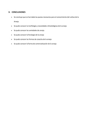 X. CONCLUSIONES
 Se concluye que se han dado las pautas necesarias para el conocimiento del cultivo de la
Arveja.
 Se pudo conocer la morfología y necesidades climatológicas de la arveja
 Se pudo conocer las variedades de arveja.
 Se pudo conocer la fenología de la arveja
 Se pudo conocer las formas de cosecha de la arveja
 Se pudo conocer la forma de comercialización de la arveja
 