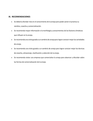 XI. RECOMENDACIONES
 Se debería ahondar más en el conocimiento de la arveja para poder poner el practica su
siembra, cosecha y comercialización.
 Se recomienda mayor información e la morfología y conocimientos de los factores climáticos
que influyen en la arveja.
 Se recomienda una visita guiada a un sembrio de arveja para lograr conocer mejor las variedades
de arveja.
 Se recomienda una visita guiada a un sembrío de arveja para lograr conocer mejor las técnicas
de cosecha, almacenaje, clasificación y selección de la arveja.
 Se recomienda visitar una empresa que comercialice la arveja para observar y dilucidar sobre
las formas de comercialización de la arveja.
 