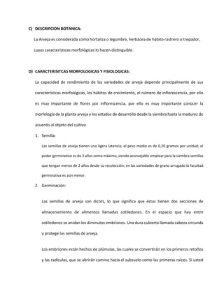 C) DESCRIPCION BOTANICA:
La Arveja es considerada como hortaliza o legumbre, herbácea de hábito rastrero o trepador,
cuyas características morfológicas lo hacen distinguible.
D) CARACTERISITCAS MORFOLOGICAS Y FISIOLOGICAS:
La capacidad de rendimiento de las variedades de arveja depende principalmente de sus
características morfológicas, los hábitos de crecimiento, el número de inflorescencia, por ello
es muy importante de flores por inflorescencia, por ello es muy importante conocer la
morfología de la planta arveja y los estados de desarrollo desde la siembra hasta la madurez de
acuerdo al objeto del cultivo.
1. Semilla:
Las semillas de arveja tienen una ligera latencia; el peso medio es de 0,20 gramos por unidad; el
poder germinativo es de 3 años como máximo, siendo aconsejable emplear para la siembra semillas
que tengan menos de 2 años desde su recolección; en las variedades de grano arrugado la facultad
germinativa es aún menor.
2. Germinación:
Las semillas de arveja son dicots, lo que significa que éstas tienen dos secciones de
almacenamiento de alimentos llamadas cotiledones. En el espacio que hay entre
cotiledones se anidan los diminutos embriones. Una dura cubierta llamada cabeza circunda
y protege las semillas de arveja.
Los embriones están hechos de plúmulas, las cuales se convertirán en los primeros retoños
y las radículas, que se abrirán camino hacia el subsuelo como las primeras raíces. Si usted
 