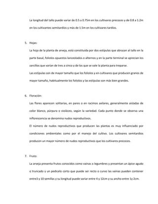 La longitud del tallo puede variar de 0.5 a 0.75m en los cultivares precoces y de 0.8 a 1.2m
en los cultivantes semitardíos y más de 1.5m en los cultivares tardíos.
5. Hojas:
La hoja de la planta de arveja, está constituida por dos estípulas que abrazan al tallo en la
parte basal, foliolos opuestos lanceolados o alternos y en la parte terminal se aprecian los
zarcillos que varían de tres a cinco y de los que se vale la planta para treparse.
Las estípulas son de mayor tamaño que los foliolos y en cultivares que producen granos de
mayor tamaño, habitualmente los foliolos y las estípulas son más bien grandes.
6. Floración:
Las flores aparecen solitarias, en pares o en racimos axilares, generalmente aisladas de
color blanco, púrpura o violáceo, según la variedad. Cada punto donde se observa una
inflorescencia se denomina nudos reproductivos.
El número de nudos reproductivos que producen las plantas es muy influenciado por
condiciones ambientales como por el manejo del cultivo. Los cultivares semitardios
producen un mayor número de nudos reproductivos que los cultivares precoces.
7. Fruto:
La arveja presenta frutos conocidos como vainas o legumbres y presentan un ápice agudo
o truncado y un pedicelo corto que puede ser recto o curvo las vainas pueden contener
entre3 y 10 semillas y su longitud puede variar entre 4 y 12cm y su ancho entre 1y 2cm.
 