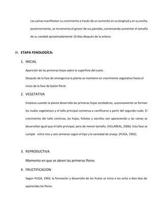 Las vainas manifiestan su crecimiento a través de un aumento en su longitud y en su ancho,
posteriormente, se incrementa el grosor de sus paredes, comenzando aumentar el tamaño
de su cavidad aproximadamente 10 días después de la antesis.
III. ETAPA FENOLOGÍCA:
1. INICIAL
Aparición de las primeras hojas sobre la superficie del suelo.
Después de la fase de emergencia la planta se mantiene en crecimiento vegetativo hasta el
inicio de la fase de botón floral.
2. VEGETATIVA
Empieza cuando la planta desarrolla las primeras hojas verdaderas, sucesivamente se forman
los nudos vegetativos y el tallo principal comienza a ramificarse a partir del segundo nudo. El
crecimiento del tallo continúa, las hojas, foliolos y zarcillos van apareciendo y las ramas se
desarrollan igual que el tallo principal, pero de menor tamaño. (VILLAREAL, 2006). Esta fase se
cumple entre tres y seis semanas según el tipo y la variedad de arveja. (PUGA, 1992).
3. REPRODUCTIVA
Momento en que se abren las primeras flores
4. FRUCTIFICACION
Según PUGA, 1992; la formación y desarrollo de los frutos se inicia a los ocho o diez días de
aparecidas las flores.
 