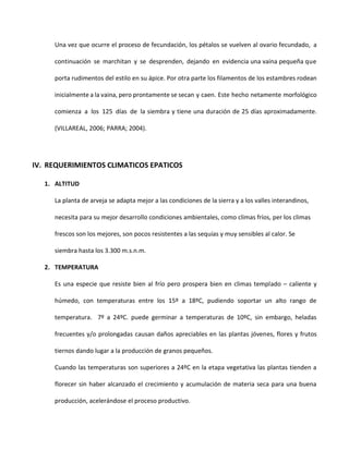 Una vez que ocurre el proceso de fecundación, los pétalos se vuelven al ovario fecundado, a
continuación se marchitan y se desprenden, dejando en evidencia una vaina pequeña que
porta rudimentos del estilo en su ápice. Por otra parte los filamentos de los estambres rodean
inicialmente a la vaina, pero prontamente se secan y caen. Este hecho netamente morfológico
comienza a los 125 días de la siembra y tiene una duración de 25 días aproximadamente.
(VILLAREAL, 2006; PARRA; 2004).
IV. REQUERIMIENTOS CLIMATICOS EPATICOS
1. ALTITUD
La planta de arveja se adapta mejor a las condiciones de la sierra y a los valles interandinos,
necesita para su mejor desarrollo condiciones ambientales, como climas fríos, per los climas
frescos son los mejores, son pocos resistentes a las sequías y muy sensibles al calor. Se
siembra hasta los 3.300 m.s.n.m.
2. TEMPERATURA
Es una especie que resiste bien al frío pero prospera bien en climas templado – caliente y
húmedo, con temperaturas entre los 15º a 18ºC, pudiendo soportar un alto rango de
temperatura. 7º a 24ºC. puede germinar a temperaturas de 10ºC, sin embargo, heladas
frecuentes y/o prolongadas causan daños apreciables en las plantas jóvenes, flores y frutos
tiernos dando lugar a la producción de granos pequeños.
Cuando las temperaturas son superiores a 24ºC en la etapa vegetativa las plantas tienden a
florecer sin haber alcanzado el crecimiento y acumulación de materia seca para una buena
producción, acelerándose el proceso productivo.
 