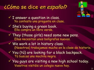 ¿Cómo se dice en español?
  I answer a question in class.
    Yo contesto una pregunta en clase.
  She’s buying a green book.
    Ella compra un libro verde.
  They (those girls) need some new pens.
    Ellas necesitan unos bolígrafos nuevos.
  We work a lot in history class.
    (Nosotros) trabajamos mucho en la clase de historia.
  You (tú) are looking for a black backpack.
    Tú buscas una mochila negra.
  You guys are visiting a new high school today.
    Vosotros visitáis un colegio nuevo hoy.
                                                           22
 