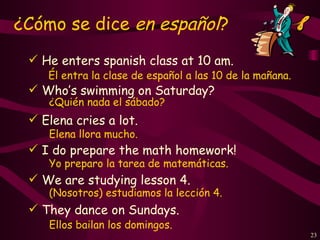 ¿Cómo se dice en español?
  He enters spanish class at 10 am.
    Él entra la clase de español a las 10 de la mañana.
  Who’s swimming on Saturday?
    ¿Quién nada el sábado?
  Elena cries a lot.
    Elena llora mucho.
  I do prepare the math homework!
    Yo preparo la tarea de matemáticas.
  We are studying lesson 4.
    (Nosotros) estudiamos la lección 4.
  They dance on Sundays.
    Ellos bailan los domingos.
                                                          23
 