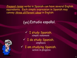 Present-tense verbs in Spanish can have several English
equivalents. Each simple expression in Spanish may
convey three different ideas in English:


             (yo) Estudio español.

                I study Spanish.
                    simple statement
              I do study Spanish.
                        emphasis
            I am studying Spanish.
                     action in progress

                                                          9
 
