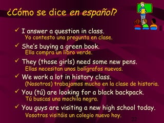 22
¿Cómo se dice en español?
 I answer a question in class.
 She’s buying a green book.
 They (those girls) need some new pens.
 We work a lot in history class.
 You (tú) are looking for a black backpack.
 You guys are visiting a new high school today.
Yo contesto una pregunta en clase.
Ella compra un libro verde.
Ellas necesitan unos bolígrafos nuevos.
(Nosotros) trabajamos mucho en la clase de historia.
Tú buscas una mochila negra.
Vosotros visitáis un colegio nuevo hoy.
 