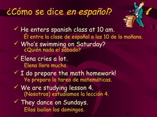 23
 He enters spanish class at 10 am.
 Who’s swimming on Saturday?
 Elena cries a lot.
 I do prepare the math homework!
 We are studying lesson 4.
 They dance on Sundays.
Él entra la clase de español a las 10 de la mañana.
¿Quién nada el sábado?
Elena llora mucho.
Yo preparo la tarea de matemáticas.
(Nosotros) estudiamos la lección 4.
Ellos bailan los domingos.
¿Cómo se dice en español?
 
