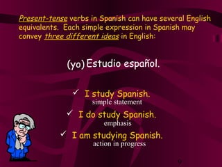 9
Present-tense verbs in Spanish can have several English
equivalents. Each simple expression in Spanish may
convey three different ideas in English:
Estudio español.(yo)
 I study Spanish.
 I do study Spanish.
 I am studying Spanish.
simple statement
emphasis
action in progress
 