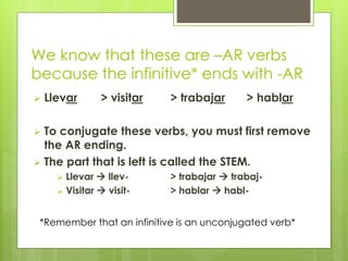 We know that these are –AR verbs 
because the infinitive* ends with -AR 
 Llevar > visitar > trabajar > hablar 
 To conjugate these verbs, you must first remove 
the AR ending. 
 The part that is left is called the STEM. 
 Llevar  llev- > trabajar  trabaj- 
 Visitar  visit- > hablar  habl- 
*Remember that an infinitive is an unconjugated verb* 
 