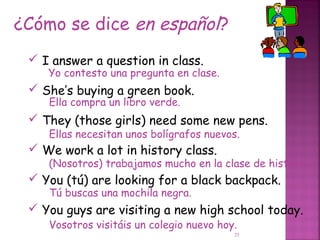 ¿Cómo se dice en español?
  I answer a question in class.
    Yo contesto una pregunta en clase.
  She’s buying a green book.
    Ella compra un libro verde.
  They (those girls) need some new pens.
    Ellas necesitan unos bolígrafos nuevos.
  We work a lot in history class.
    (Nosotros) trabajamos mucho en la clase de historia.
  You (tú) are looking for a black backpack.
    Tú buscas una mochila negra.
  You guys are visiting a new high school today.
    Vosotros visitáis un colegio nuevo hoy.
                                          25
 