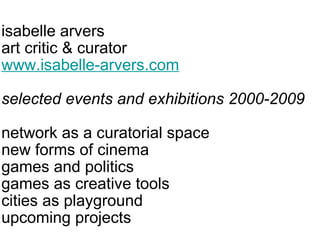 isabelle arvers art critic & curator www.isabelle-arvers.com selected events and exhibitions 2000-2009 network as a curatorial space new forms of cinema games and politics games as creative tools  cities as playground upcoming projects 