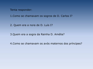 Tenta responder:1.Como se chamavam os sogros de D. Carlos I?2. Quem era a nora de D. Luís I?3.Quem era a sogra da Rainha D. Amélia?4.Como se chamavam os avós maternos dos príncipes?