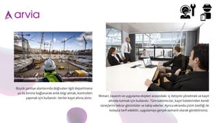 Mimari, tasarım ve uygulama ekipleri arasındaki iç iletiş imi yönetmek ve kayıt
altında tutmak için kullanılır. Tüm katılımcılar, kayıt listelerinden kendi
süreçlerini tekrar görüntüler ve takip ederler. Ayrıca ekranda çizim özellig
̆ i ile
kolayca tarif edebilir, uygulamayı gerçek zamanlı olarak görebilirsiniz.
Büyük ş antiye alanlarında dog
̆ rudan ilgili departmana
ya da birime bag
̆ lanarak anlık bilgi almak, kontrolleri
yapmak için kullanılır. Veriler kayıt altına alınır.
 