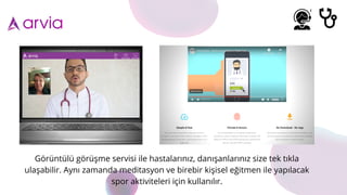 Görüntülü görüşme servisi ile hastalarınız, danışanlarınız size tek tıkla
ulaşabilir. Aynı zamanda meditasyon ve birebir kişisel eğitmen ile yapılacak
spor aktiviteleri için kullanılır.
 