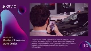 Use Case 2
Product Showcase
Auto Dealer
“Do you prefer to view a quotation at home on the couch (online)
together with a sales advisor or do you want to see, for example,
what the interior looks like of the car you are interested in?We are
happy to contact you via video calling to speak to you.”
Kolenaar.com 10
 