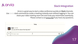 Slack Integration
Arvia is a great way to start a video conference quickly on Slack channels.
Use /arvia slash command to create a meeting instantly even without logging in. You can
share your video meeting room link and invite your teammates seamlessly.
Please contact us at arvia.chat if you have any questions.
17
 