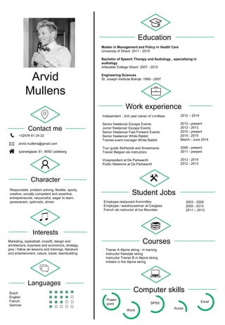 Student Jobs
Acces
Excel
Languages
Arvid
Mullens
+32476 61 24 22
arvid.mullens@gmail.com
Ijzerweglaan 61, 9050 Ledeberg
Contact me
Character
Responsible, problem solving, flexible, sporty,
creative, socially competent and assertive,
entrepreneurial, resourceful, eager to learn,
perseverant, optimistic, driven
Interests
Marketing, basketball, crossfit, design and
architecture, business and economics, strategy,
give / follow ski lessons and trainings, literature
and entertainment, nature, travel, teambuilding
Dutch
English
French
German
Education
Master in Management and Policy in Health Care
University of Ghent: 2011 - 2015
Bachelor of Speech Therapy and Audiology , specializing in
audiology
Artevelde College Ghent: 2007 - 2010
Engineering Sciences
St. Joseph Institute Bokrijk: 1999 - 2007
Work experience
Independent : 2nd year owner of Limitless
Senior freelancer Escape Events
Junior freelancer Escape Events
Senior freelancer Fast Forward Events
Senior freelancer White Rabbit
Trainee event manager White Rabbit
Tour guide Skifriends and Snowmania
Trainer Belgian ski instructors
Vicepresident at De Parkwacht
Public Relations at De Parkwacht
2012 – 2014
2013 - present
2012 - 2013
2015 - present
2014 - 2015
March - June 2014
2009 - present
2011 - present
2013 - 2014
2012 - 2013
Employee restaurant Kommilfoo
Employee / warehouseman at Carglass
French ski instructor at Ice Mountain
2003 - 2005
2005 - 2013
2011 – 2013
Courses
Trainer A Alpine skiing - in training
Instructor freestyle skiing
Instructor Trainer B in Alpine skiing
Initiator in the Alpine skiing
Computer skills
Power-
point
Word
SPSS
 