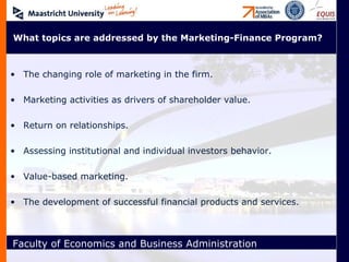 What topics are addressed by the Marketing-Finance Program? The changing role of marketing in the firm. Marketing activities as drivers of shareholder value. Return on relationships. Assessing institutional and individual investors behavior. Value-based marketing. The development of successful financial products and services. 