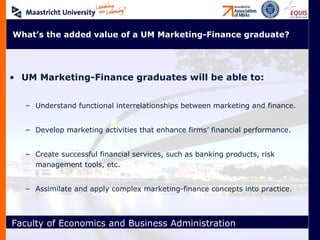 UM Marketing-Finance graduates will be able to: Understand functional interrelationships between marketing and finance. Develop marketing activities that enhance firms’ financial performance. Create successful financial services, such as banking products, risk management tools, etc. Assimilate and apply complex marketing-finance concepts into practice. What’s the added value of a UM Marketing-Finance graduate? 