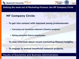 MF Company Circle: To get into contact with talented young professionals: Carrying out business-relevant (thesis) projects. Being potential future employees. To stay informed about recent marketing-finance insights.  To engage in mutual beneficial research projects. Getting the most out of Marketing-Finance: the MF Company Circle 