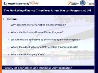 Outline: Why does UM offer a Marketing-Finance Program? What’s the Marketing-Finance Master Program? What topics are addressed by the Marketing-Finance Program? What’s the added value of a UM Marketing-Finance graduate? What’s the MF Company Circle? The Marketing-Finance Interface: A new Master Program at UM 