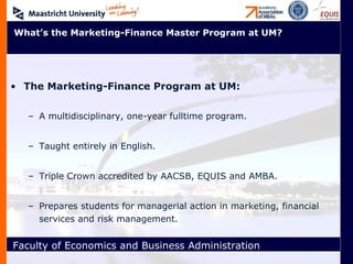The Marketing-Finance Program at UM: A multidisciplinary, one-year fulltime program. Taught entirely in English. Triple Crown accredited by AACSB, EQUIS and AMBA. Prepares students for managerial action in marketing, financial services and risk management. What’s the Marketing-Finance Master Program at UM? 