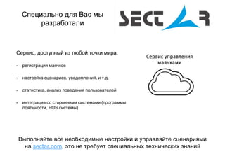 Выполняйте все необходимые настройки и управляйте сценариями
на sectar.com, это не требует специальных технических знаний
Сервис, доступный из любой точки мира:
• регистрация маячков
• настройка сценариев, уведомлений, и т.д.
• статистика, анализ поведения пользователей
• интеграция со сторонними системами (программы
лояльности, POS системы)
Специально для Вас мы
разработали
 