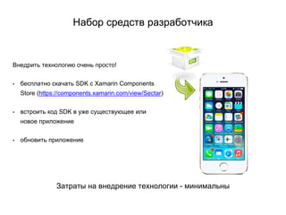 Набор средств разработчика
Внедрить технологию очень просто!
• бесплатно cкачать SDK c Xamarin Components
Store (https://components.xamarin.com/view/Sectar)
• встроить код SDK в уже существующее или
новое приложение
• обновить приложение
Затраты на внедрение технологии - минимальны
 