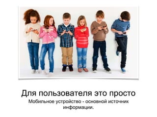 Для пользователя это просто
Мобильное устройство - основной источник
информации.
 