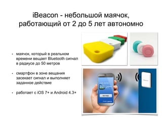 iBeacon - небольшой маячок,
работающий от 2 до 5 лет автономно
• маячок, который в реальном
времени вещает Bluetooth сигнал
в радиусе до 50 метров
• смартфон в зоне вещания
засекает сигнал и выполняет
заданное действие
• работает с iOS 7+ и Android 4.3+
 