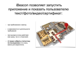 iBeacon позволяет запустить
приложение и показать пользователю
текст/фото/видео/сертификат:
• при приближении к маячку
• в зависимости от длительности
пребывания
• при выходе из зоны действия
(как сразу, так и с отсрочкой)
• А также собрать статистику
по посещениям (что очень
важно для маркетинга)
 