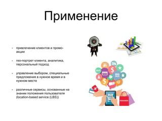 Применение
• привлечение клиентов и промо-
акции
• гео-портрет клиента, аналитика,
персональный подход
• управление выбором, специальные
предложения в нужное время и в
нужном месте
• различные сервисы, основанные на
знании положения пользователя
(location-based service (LBS))
 