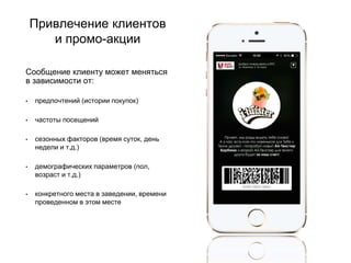 Привлечение клиентов
и промо-акции
Сообщение клиенту может меняться
в зависимости от:
• предпочтений (истории покупок)
• частоты посещений
• сезонных факторов (время суток, день
недели и т.д.)
• демографических параметров (пол,
возраст и т.д.)
• конкретного места в заведении, времени
проведенном в этом месте
 