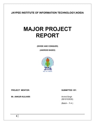 1
JAYPEE INSTITUTE OF INFORMATION TECHNOLOGY,NOIDA
MAJOR PROJECT
REPORT
(DIVIDE AND CONQUER)
(ANDROID BASED)
PROJECT MENTOR: SUBMITTED BY:
Mr. ANKUR KULHARI Arvind Singh
(9910103535)
(Batch - F-4 )
 