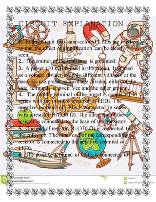 CIRCUIT EXPLANATION
1. In this circuit two same-colored LEDs are used
so that the effect of amplification can be clearly
seen.
2. The emitter of the transistor is grounded.
3. A preset (10 kΩ) is used in the circuit. It is used
as a voltage divider to apply different voltages at the
base. To use preset as a voltage divider, either of the
side terminals is given Vcc and the other ground.
4. The middle terminal of the preset is connected in
series with the positive terminal of LED1. The
negative terminal of LED1 is connected in series
with a resistor R1 (330 Ω). The other end of the
resistor is connected to the base of the transistor.
5. One end of resistor, R2 (330 Ω) is connected to
the collector. The other end of the corresponding
resistor is connected to the negative terminal of
LED2.
6. The positive terminal of LED2 is connected to
Vcc.
 
