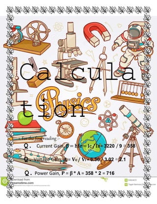 Calcula
tion
1. For the first reading :-
Q. Current Gain, β = hfe= IC /IB =3220 / 9 ≅ 358
Q.Voltage Gain, A = VO / VI = 6.36 / 3.02 ≅ 2.1
Q.Power Gain, P = β * A = 358 * 2 = 716
 