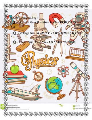 2. For the second reading :-
Q. Current Gain, β = hfe= IC / IB = 15.98 / 12.27 =
1.3
Q. Voltage Gain, A = VO / VI = 0.03 / 8.29 ≅ 3.6 X 10-
3
Q.Power Gain, P = β * A = 1.3 * 3.6 X 10-3 = 359
 