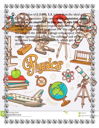 Q. The value of β (hFE), 1.3, is less than the ideal gain
(100) of a transistor. This means, the transistor does
not act as an amplifier in this case, it acts like a
switch. In the saturation region, the collector - emitter
voltage VCE is reduced to almost 0 V. We can see that
the value of the collector voltage with respect to the
emitter (ground) is 0.03 V. The collector and emitter
act as two terminals of the switch, which get nearly
shorted.
 