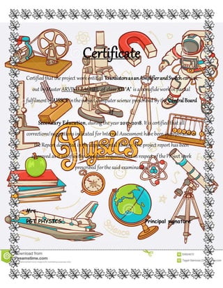 Certificate
Certifiedthat theproject work entitled TransistorsasanAmplifierandSwitch carried
out by Master ARVIND BAGHEL ,of class XII ‘A’ is a bonafidework in partial
fulfilmentof AISSCEinthesubject computer science prescribed by the CentralBoard
of
Secondary Education, during theyear 2017-2018. It is certified that all
corrections/suggestions indicated for Internal Assessment havebeen incorporated in
theReport deposited in thedepartmental library. Theproject report has been
approved as it satisfies theacademic requirements in respect of theProject work
prescribed for thesaid examination.
Mrs.
PGT PHYSICS Principal signature
 