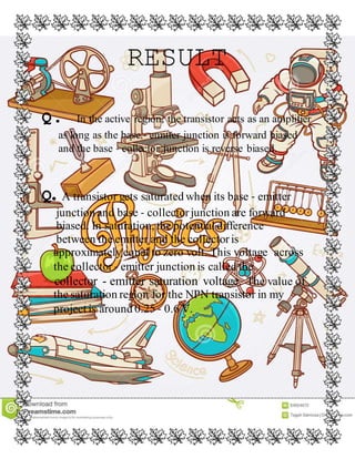 RESULT
Q. In the active region, the transistor acts as an amplifier
as long as the base ‐ emitter junction is forward biased
and the base ‐ collector junction is reverse biased.
Q. A transistor gets saturated when its base ‐ emitter
junction and base ‐ collectorjunction are forward
biased. In saturation, the potential difference
between the emitter and the collectoris
approximatelyequal to zero volt. This voltage across
the collector ‐ emitter junction is called the
collector - emitter saturation voltage. The value of
the saturation region for the NPN transistor in my
project is around 0.25 ‐ 0.6 V.
 