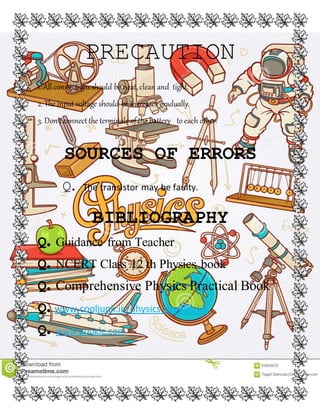 PRECAUTION
1. All connections should be neat, clean and tight.
2. The input voltage should be increases gradually.
3. Don’t connect the terminals of the battery to each other.
SOURCES OF ERRORS
Q. The transistor may be faulty.
BIBLIOGRAPHY
Q. Guidance from Teacher
Q. NCERT Class 12 th Physics book
Q. Comprehensive Physics Practical Book
Q. www.cooljunk.in/physics-project-kit
Q. www.google.com
 