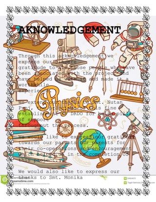 AKNOWLEDGEMENT
Through this acknowledgement we
express our sincere
gratitude to all those people who have
been associated with the project and
have helped us with it and made it a
worthwhile
experience.
We extend our thanks to Smt. Nutan
Punj, the principal of this fine
establishment KV DRDO for being pillar
of support
throughout the process.
We would like to express our gratitude
towards our parents our parents for
their co-operations and encouragement
which helped us in the completion of
this project.
We would also like to express our
thanks to Smt. Monika
 