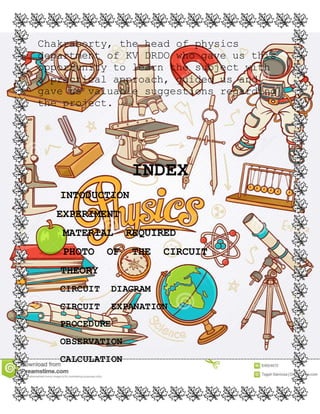 Chakraborty, the head of physics
department of KV DRDO who gave us this
opportunity to learn the subject with
a practical approach, guided us and
gave us valuable suggestions regarding
the project.
INDEX
INTODUCTION
EXPERIMENT
MATERIAL REQUIRED
PHOTO OF THE CIRCUIT
THEORY
CIRCUIT DIAGRAM
CIRCUIT EXPANATION
PROCEDURE
OBSERVATION
CALCULATION
 