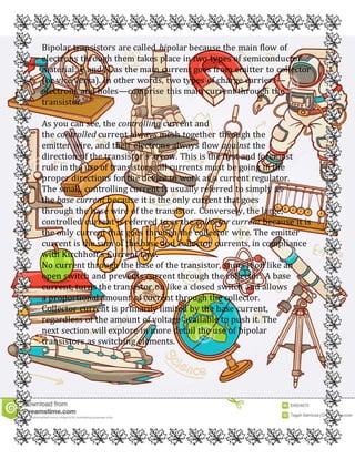 Bipolar transistors are called bipolar because the main flow of
electrons through them takes place in two types of semiconductor
material: P and N, as the main current goes from emitter to collector
(or vice versa). In other words, two types of charge carriers—
electrons and holes—comprise this main current through the
transistor.
As you can see, the controlling current and
the controlled current always mesh together through the
emitter wire, and their electrons always flow against the
direction of the transistor’s arrow. This is the first and foremost
rule in the use of transistors: all currents must be going in the
proper directions for the device to work as a current regulator.
The small, controlling current is usually referred to simply as
the base current because it is the only current that goes
through the base wire of the transistor. Conversely, the large,
controlled current is referred to as the collector current because it is
the only current that goes through the collector wire. The emitter
current is the sum of the base and collector currents, in compliance
with Kirchhoff’s Current Law.
No current through the base of the transistor, shuts it off like an
open switch and prevents current through the collector. A base
current, turns the transistor on like a closed switch and allows
a proportional amount of current through the collector.
Collector current is primarily limited by the base current,
regardless of the amount of voltage available to push it. The
next section will explore in more detail the use of bipolar
transistors as switching elements.
 