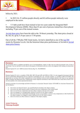 billion by 2021.
• In 2015-16, 51 million people directly and 68 million people indirectly were
employed in the sector.
• 5.3 lakh youth have been trained in last two years under the Integrated Skill
Development Scheme (ISDS). More than 81 per cent of persons trained have been placed
including 79 per cent of the trained women.
Arvind share price have been the talk to the D-Street yesterday. The share price closed at
Rs 362.10, up by 5.19 per cent or 17.95 points.
Out of all the 1700 plus NSE listed stocks, Arvind is identified as one of the top 500
stocks by Dynamic Levels. Get the historical share price performance of Arvind at Arvind
share price history.
Disclaimer
The investment advice or guidance provided by way of recommendations, reports or other ways are solely the personal views of the re-
search team. Users are advised to use the data for the purpose of information and rely on their own judgment while making investment deci-
sion.
Dynamic Equities Pvt. Ltd - SEBI Investment Advisory Reg. No.: INA300002022
Disclosure
Dynamic Equities Pvt. Ltd. is a member of NSE, BSE, MCX SX and a DP with NSDL & CDSL. It is also engaged in Investment Advisory
Services and Portfolio Management Services. Dynamic Commodities Pvt. Ltd., associate company, is a member of MCX & NCDEX. We
declare that our activities were neither suspended nor we have defaulted with any stock exchange authority with whom we are registered.
SEBI, Exchanges and Depositories have conducted the routine inspection and based on their observations have issued advise letters or lev-
ied minor penalty on for certain operational deviations.
Answers to the Best of our knowledge and belief of Dynamic/ its Associates/ Research Analyst: DYNAMIC/its Associates/ Research Ana-
lyst/ his Relative:
 Do not have any financial interest / any actual/beneficial ownership in the subject company.
 Do not have any other material conflict of interest at the time of publication of the research report
 Have not received any compensation from the subject company in the past twelve months
 Have not managed or co-managed public offering of securities for the subject company.
 Have not received any compensation for brokerage services or any products / services or any compensation or other benefits from
the subject company, nor engaged in market making activity for the subject company
 Have not served as an officer, director or employee of the subject company
Article Written by
Nabarupa Kanjilal
 