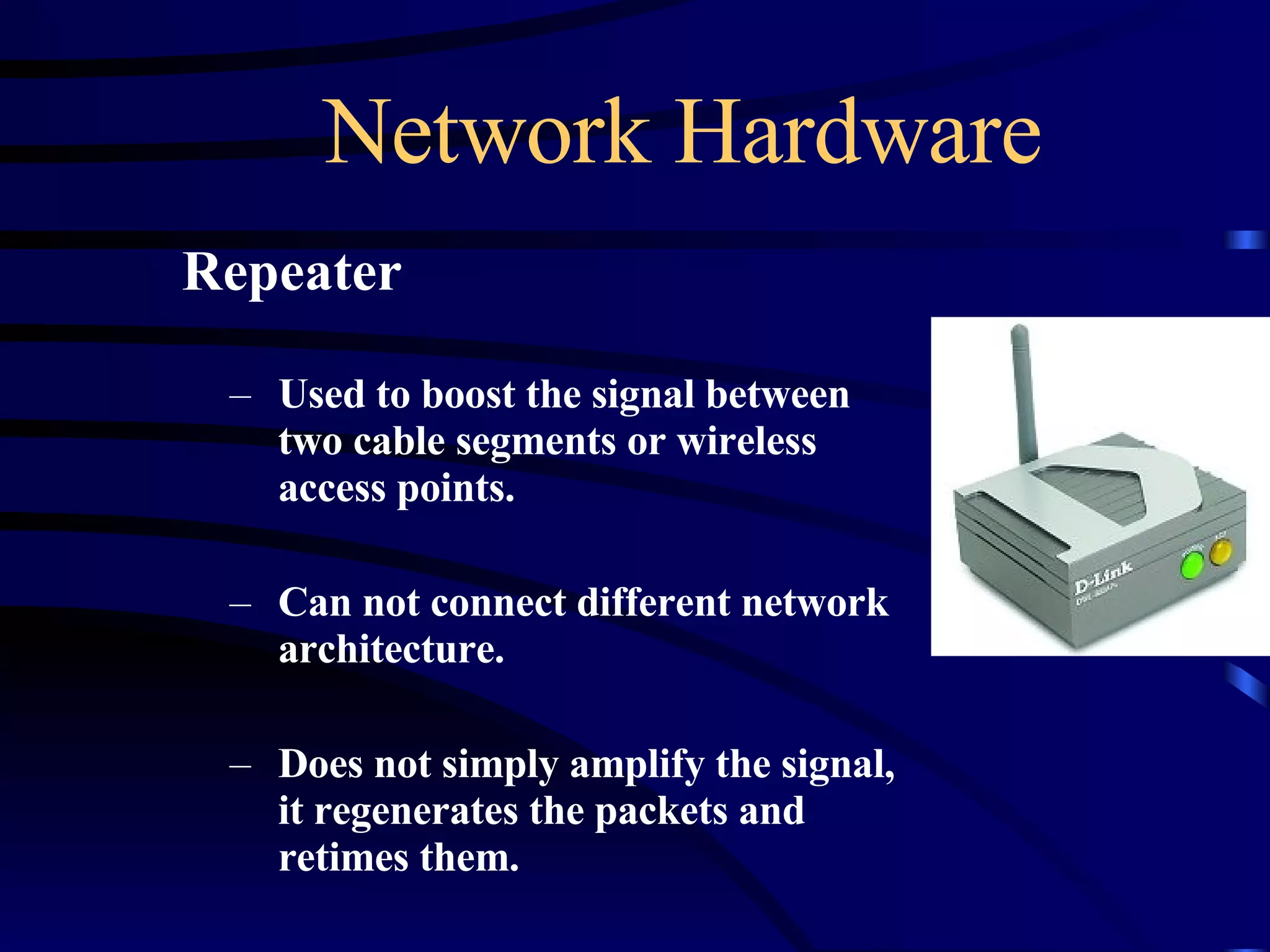 Network Hardware Repeater Used to boost the signal between two cable segments or wireless access points. Can not connect different network architecture. Does not simply amplify the signal, it regenerates the packets and retimes them. 