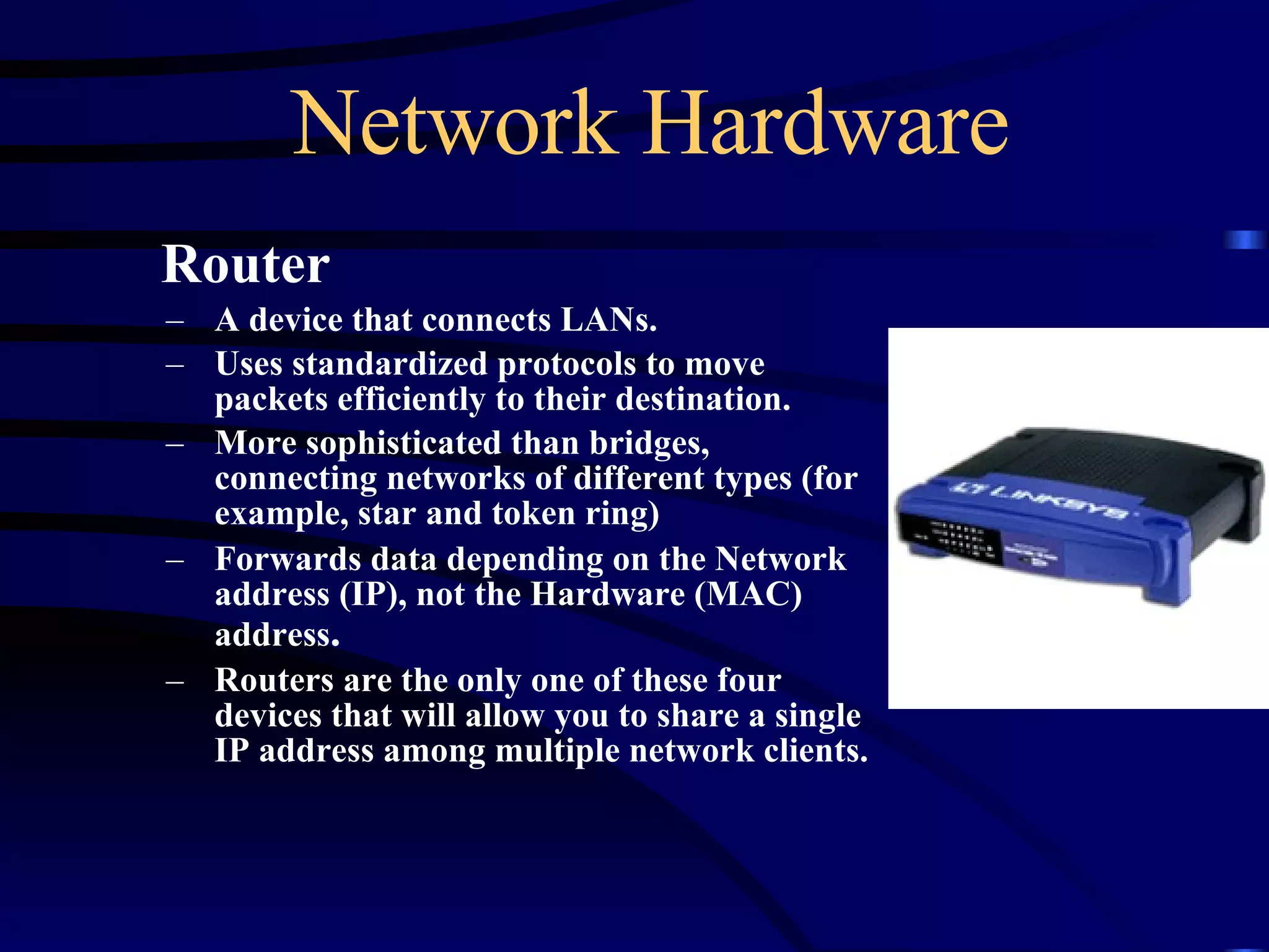 Network Hardware Router A device that connects LANs. Uses standardized protocols to move packets efficiently to their destination. More sophisticated than bridges, connecting networks of different types (for example, star and token ring) Forwards data depending on the Network address (IP), not the Hardware (MAC) address . Routers are the only one of these four devices that will allow you to share a single IP address among multiple network clients. 